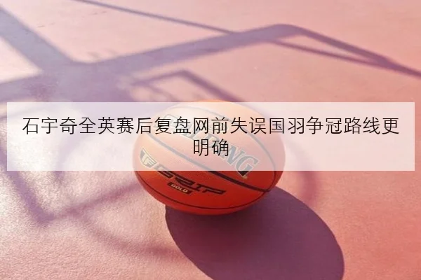 石宇奇全英赛后复盘网前失误国羽争冠路线更明确